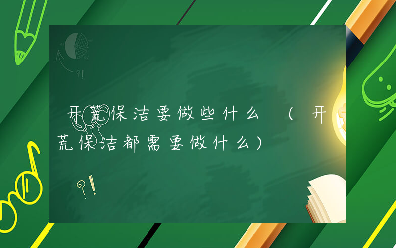 开荒保洁要做些什么 (开荒保洁都需要做什么)